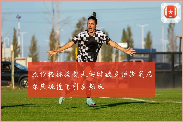 杰伦格林接受采访时被罗伊斯奥尼尔庆祝撞飞引发热议