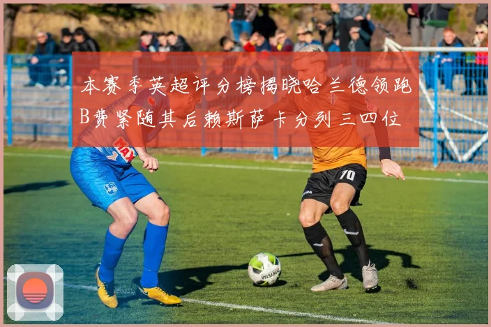 本赛季英超评分榜揭晓哈兰德领跑B费紧随其后赖斯萨卡分列三四位