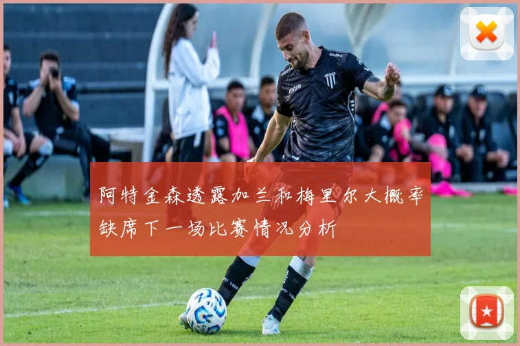 阿特金森透露加兰和梅里尔大概率缺席下一场比赛情况分析