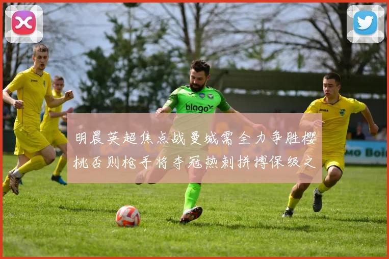 明晨英超焦点战曼城需全力争胜樱桃否则枪手将夺冠热刺拼搏保级之路
