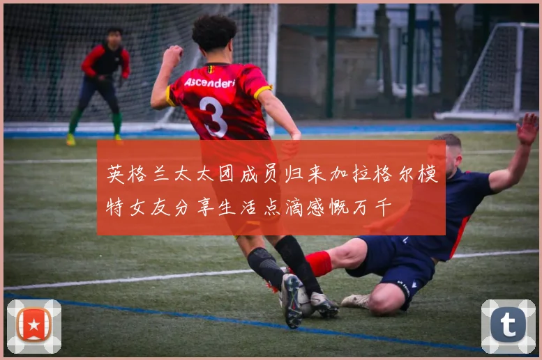 英格兰太太团成员归来加拉格尔模特女友分享生活点滴感慨万千