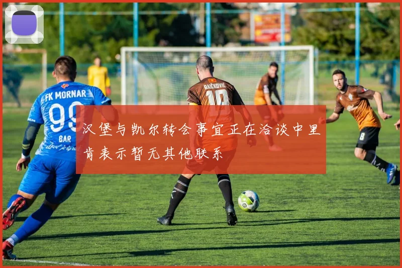 汉堡与凯尔转会事宜正在洽谈中里肯表示暂无其他联系