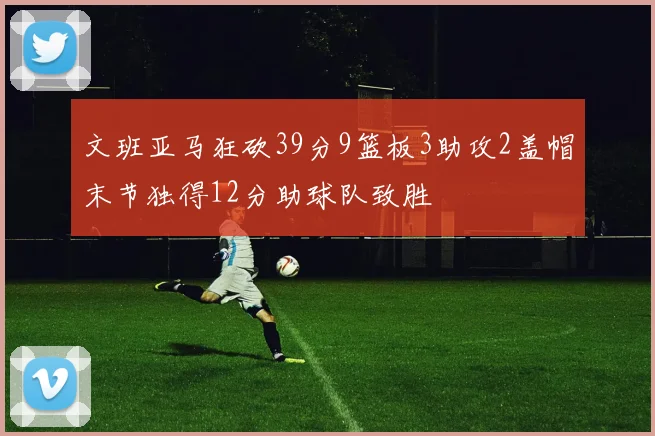 文班亚马狂砍39分9篮板3助攻2盖帽末节独得12分助球队致胜