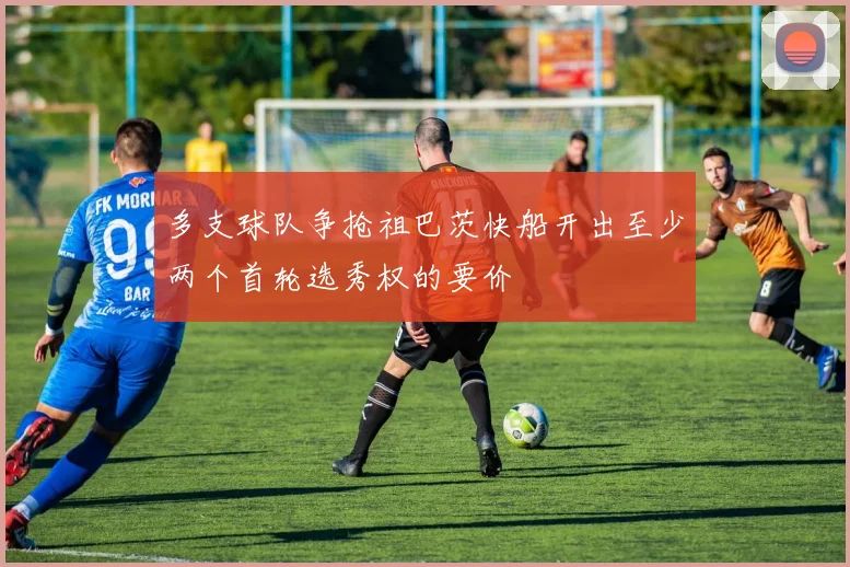 多支球队争抢祖巴茨快船开出至少两个首轮选秀权的要价
