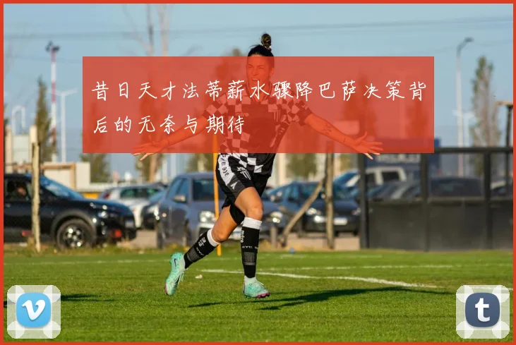 昔日天才法蒂薪水骤降巴萨决策背后的无奈与期待
