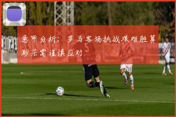 意甲分析：罗马客场挑战艰难胜算渺茫需谨慎应对