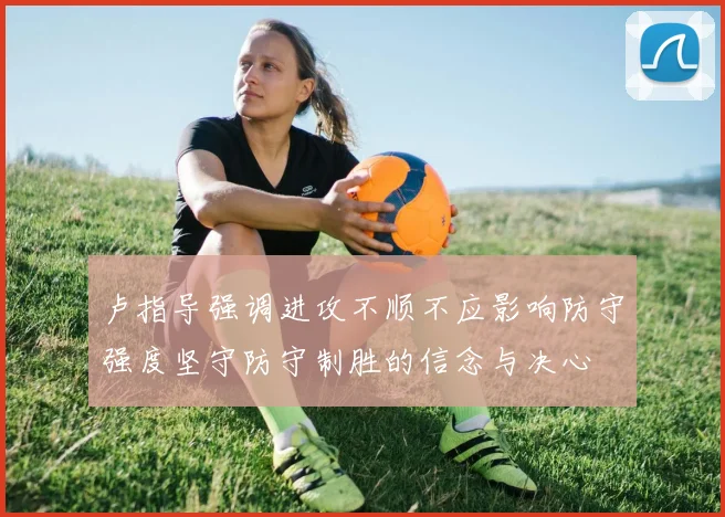 卢指导强调进攻不顺不应影响防守强度坚守防守制胜的信念与决心