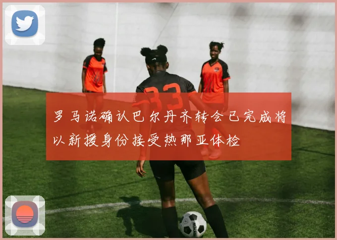 罗马诺确认巴尔丹齐转会已完成将以新援身份接受热那亚体检