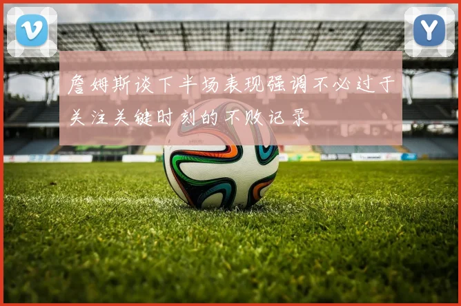 詹姆斯谈下半场表现强调不必过于关注关键时刻的不败记录