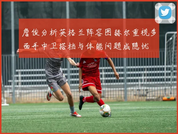 詹俊分析英格兰阵容图赫尔重视多面手中卫搭档与体能问题成隐忧