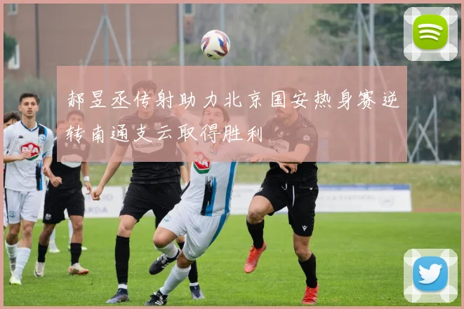 郝昱丞传射助力北京国安热身赛逆转南通支云取得胜利