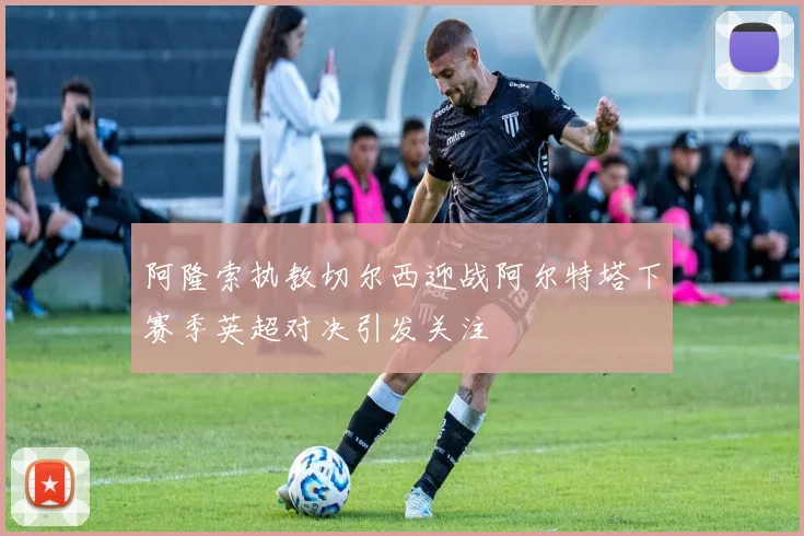 阿隆索执教切尔西迎战阿尔特塔下赛季英超对决引发关注