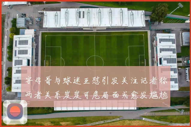 字母哥与球迷互怼引发关注记者称两者关系岌岌可危局面或愈发尴尬