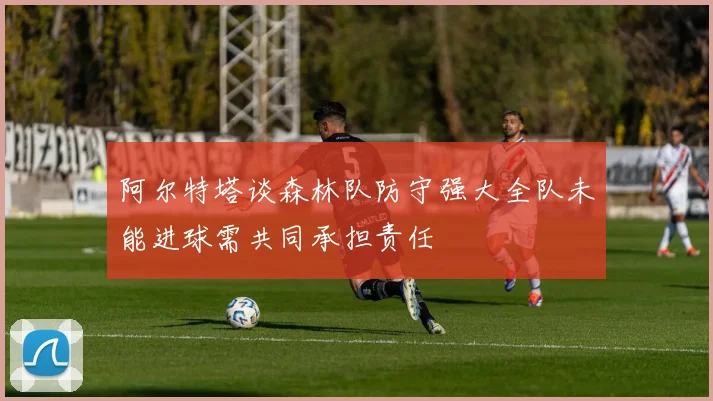 阿尔特塔谈森林队防守强大全队未能进球需共同承担责任